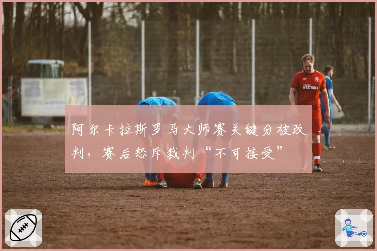 阿尔卡拉斯罗马大师赛关键分被改判,赛后怒斥裁判“不可接受”