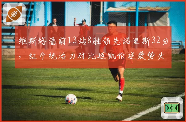 维斯塔潘前13站8胜领先诺里斯32分，红牛统治力对比迈凯伦逆袭势头渐弱