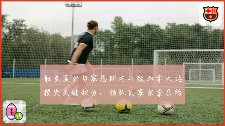 勒克莱尔与塞恩斯内斗致加拿大站损失关键积分,领队瓦塞尔紧急约谈