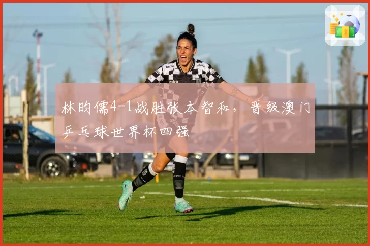 林昀儒4-1战胜张本智和，晋级澳门乒乓球世界杯四强