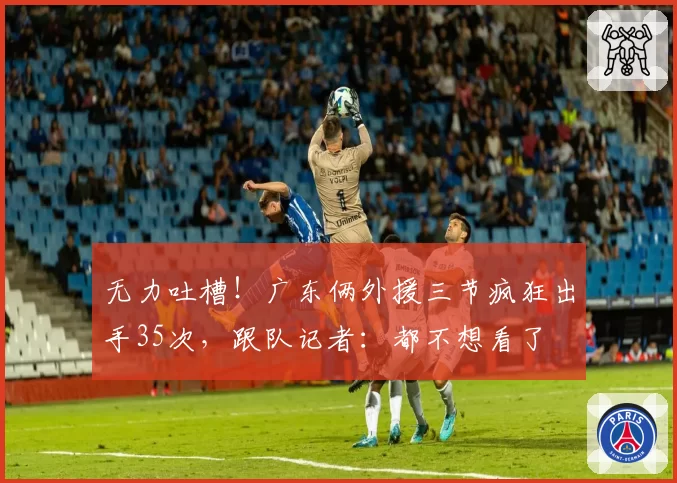无力吐槽！广东俩外援三节疯狂出手35次，跟队记者：都不想看了