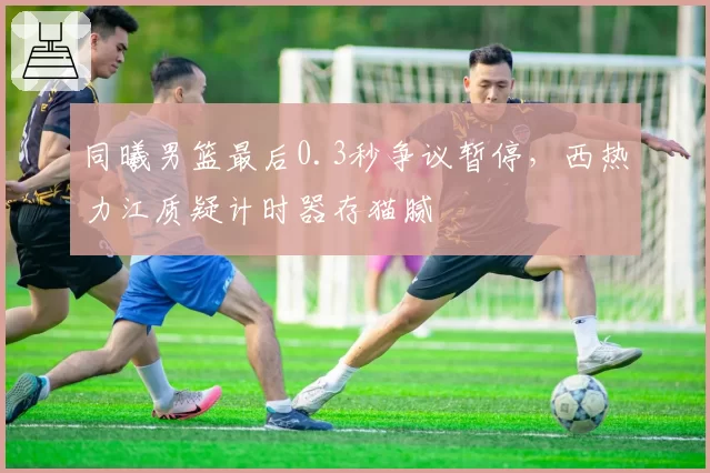 同曦男篮最后0.3秒争议暂停，西热力江质疑计时器存猫腻