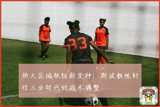 热火区域联防新变种：斯波教练针对三分时代的战术调整