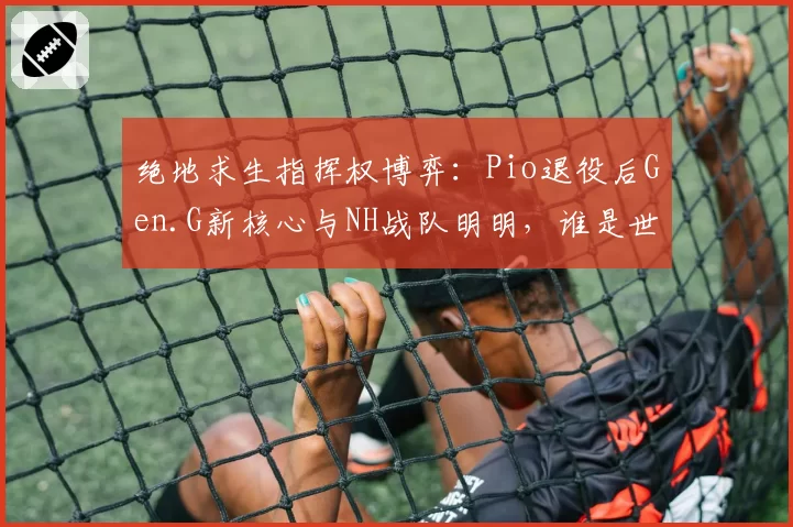 绝地求生指挥权博弈：Pio退役后Gen.G新核心与NH战队明明，谁是世界赛更强大脑？
