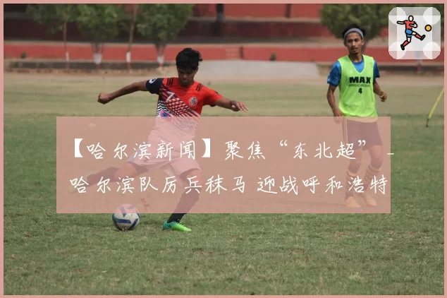 【哈尔滨新闻】聚焦“东北超” _ 哈尔滨队厉兵秣马 迎战呼和浩特