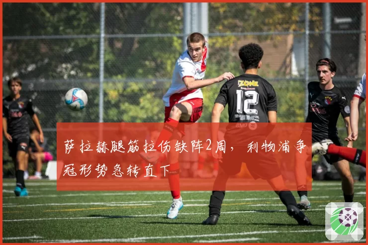 萨拉赫腿筋拉伤缺阵2周,利物浦争冠形势急转直下