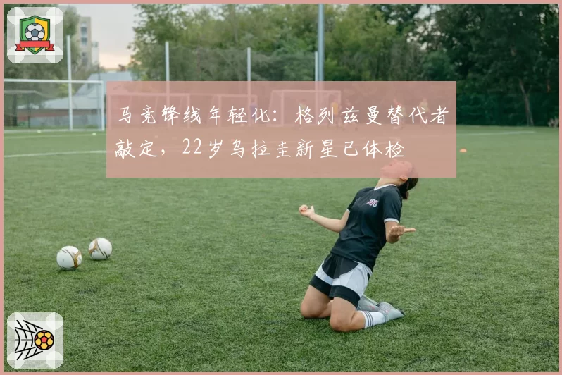马竞锋线年轻化:格列兹曼替代者敲定,22岁乌拉圭新星已体检