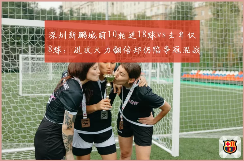 深圳新鹏城前10轮进18球vs去年仅8球,进攻火力翻倍却仍陷争冠混战