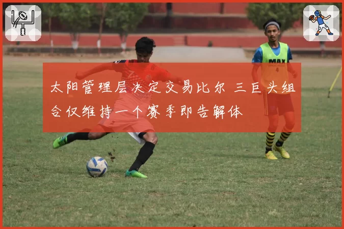 太阳管理层决定交易比尔 三巨头组合仅维持一个赛季即告解体