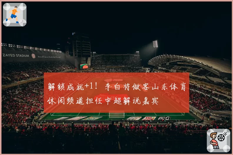 解锁成就+1！李白将做客山东体育休闲频道担任中超解说嘉宾