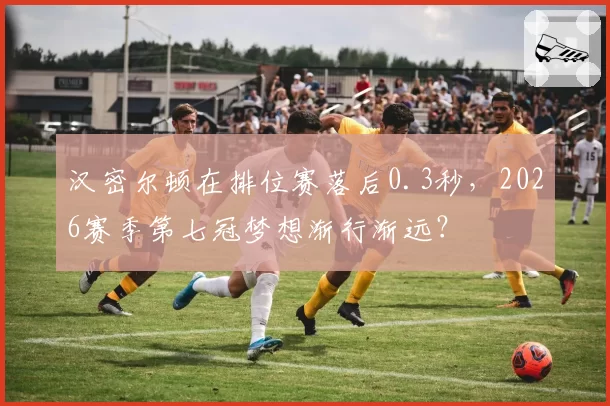 汉密尔顿在排位赛落后0.3秒，2026赛季第七冠梦想渐行渐远？