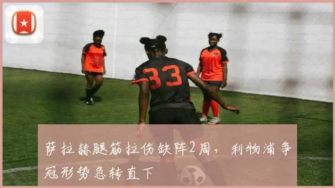 萨拉赫腿筋拉伤缺阵2周,利物浦争冠形势急转直下