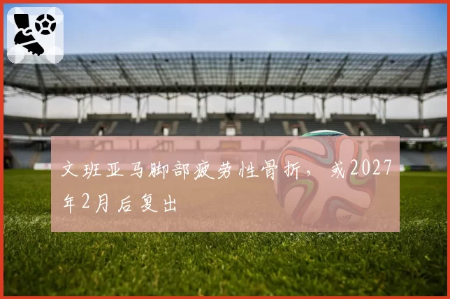 文班亚马脚部疲劳性骨折,或2027年2月后复出