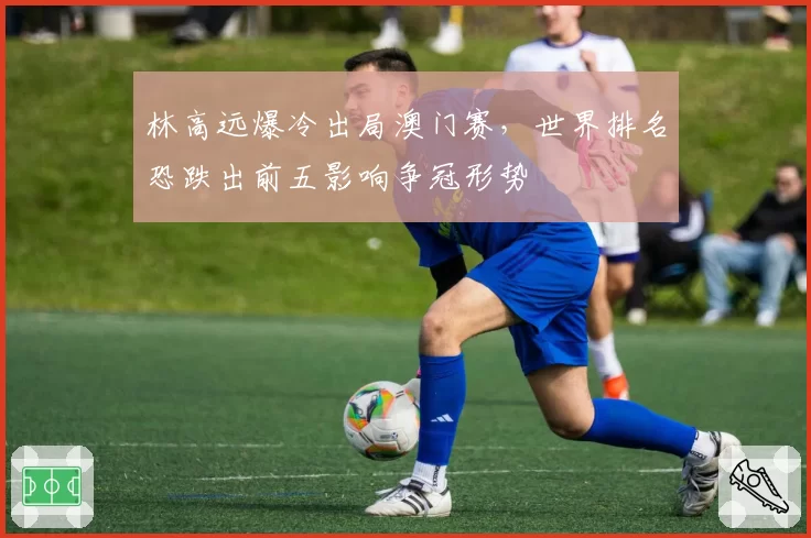 林高远爆冷出局澳门赛，世界排名恐跌出前五影响争冠形势