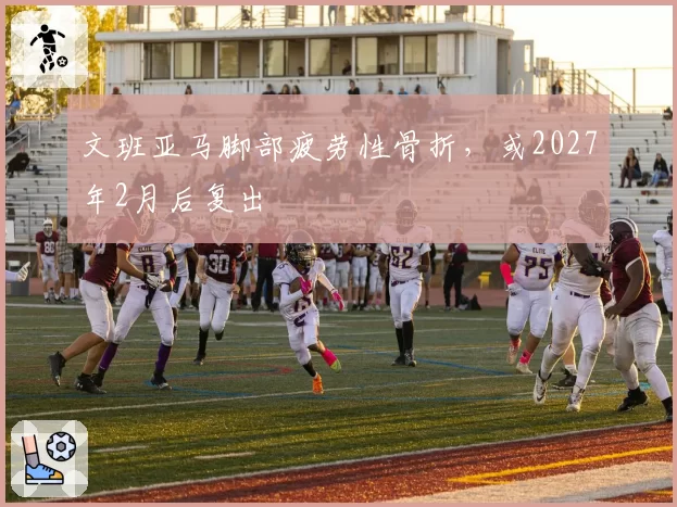 文班亚马脚部疲劳性骨折,或2027年2月后复出