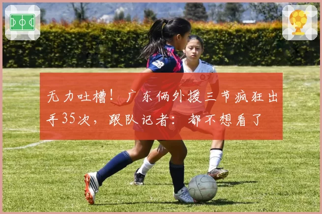 无力吐槽！广东俩外援三节疯狂出手35次，跟队记者：都不想看了